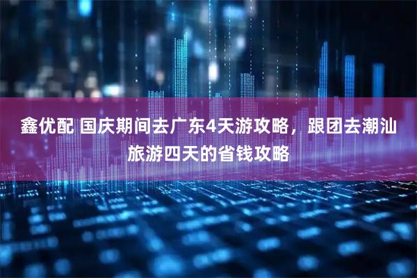 鑫优配 国庆期间去广东4天游攻略，跟团去潮汕旅游四天的省钱攻略