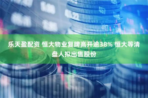 乐天盈配资 恒大物业复牌高开逾38% 恒大等清盘人拟出售股份