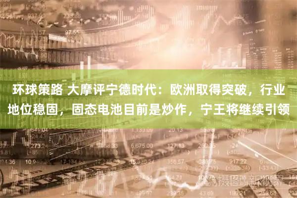 环球策路 大摩评宁德时代：欧洲取得突破，行业地位稳固，固态电池目前是炒作，宁王将继续引领