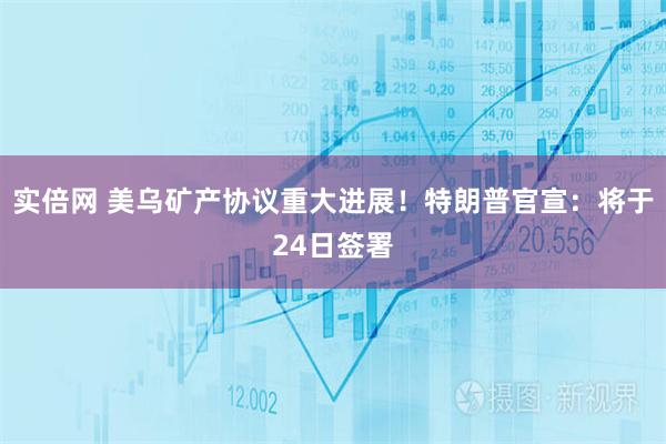 实倍网 美乌矿产协议重大进展！特朗普官宣：将于24日签署