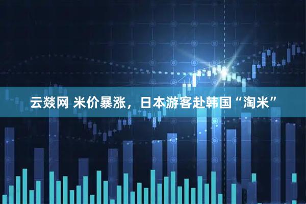 云燚网 米价暴涨，日本游客赴韩国“淘米”