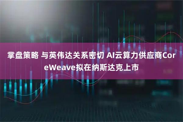 掌盘策略 与英伟达关系密切 AI云算力供应商CoreWeave拟在纳斯达克上市