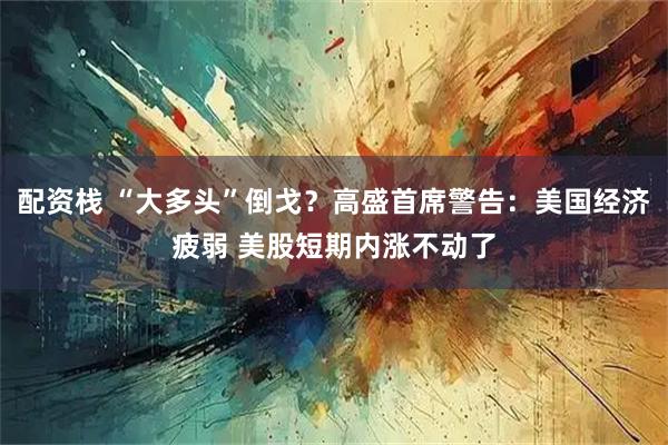 配资栈 “大多头”倒戈？高盛首席警告：美国经济疲弱 美股短期内涨不动了