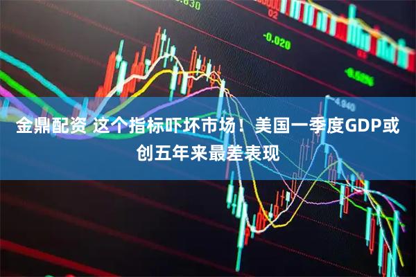 金鼎配资 这个指标吓坏市场！美国一季度GDP或创五年来最差表现