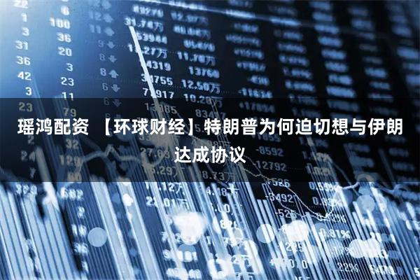 瑶鸿配资 【环球财经】特朗普为何迫切想与伊朗达成协议
