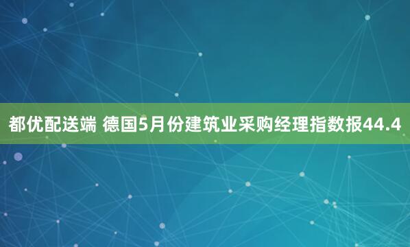都优配送端 德国5月份建筑业采购经理指数报44.4