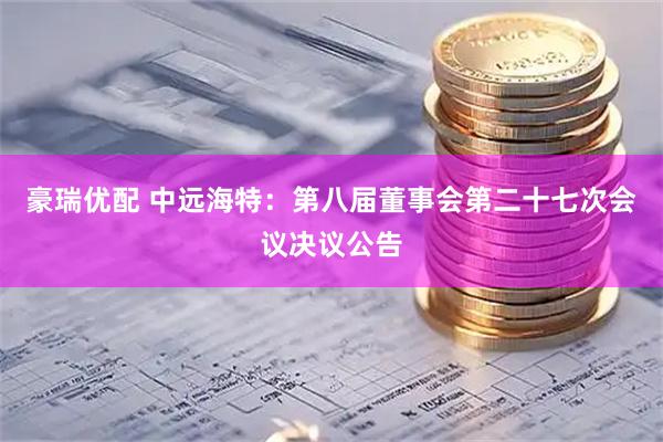 豪瑞优配 中远海特：第八届董事会第二十七次会议决议公告