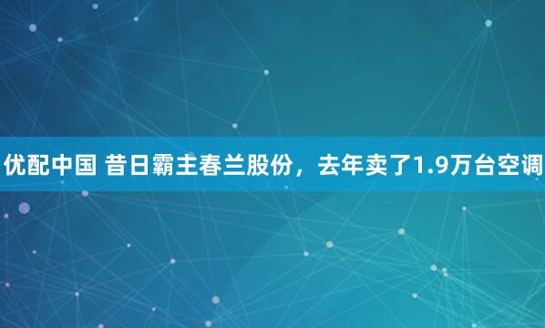 优配中国 昔日霸主春兰股份，去年卖了1.9万台空调