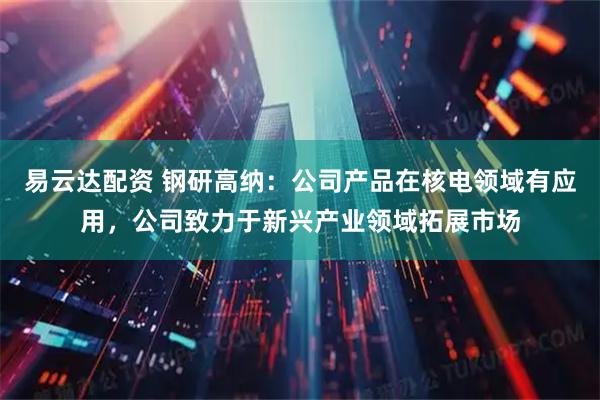 易云达配资 钢研高纳：公司产品在核电领域有应用，公司致力于新兴产业领域拓展市场