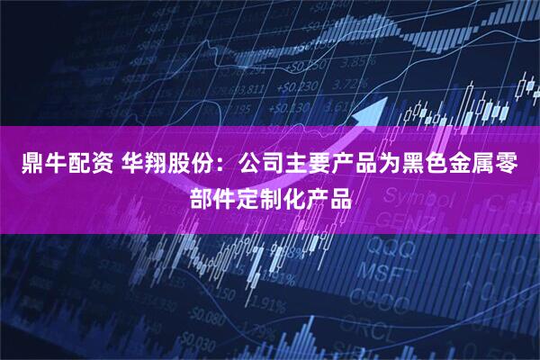 鼎牛配资 华翔股份：公司主要产品为黑色金属零部件定制化产品