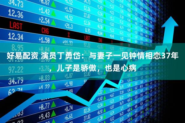 好易配资 演员丁勇岱：与妻子一见钟情相恋37年，儿子是骄傲，也是心病