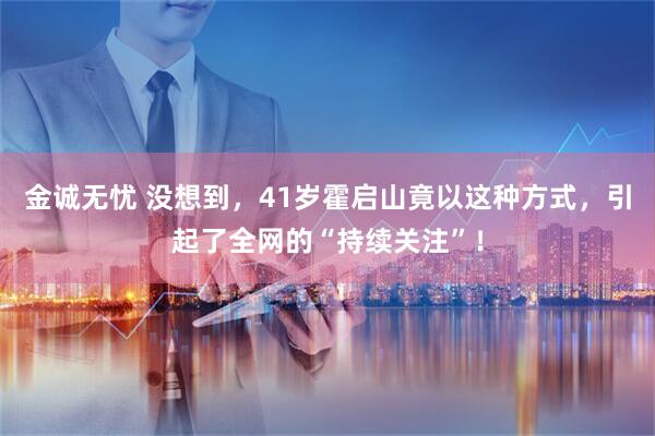 金诚无忧 没想到，41岁霍启山竟以这种方式，引起了全网的“持续关注”！