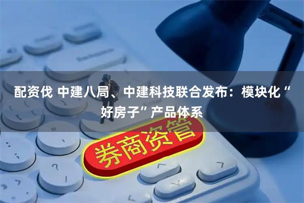 配资伐 中建八局、中建科技联合发布：模块化“好房子”产品体系