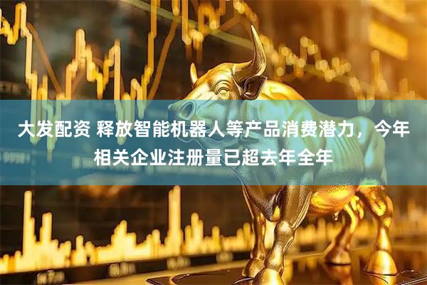 大发配资 释放智能机器人等产品消费潜力，今年相关企业注册量已超去年全年