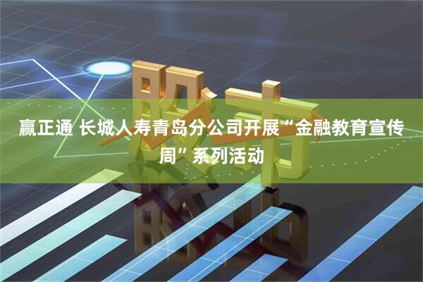 赢正通 长城人寿青岛分公司开展“金融教育宣传周”系列活动