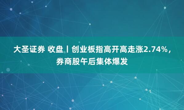 大圣证券 收盘丨创业板指高开高走涨2.74%，券商股午后集体爆发