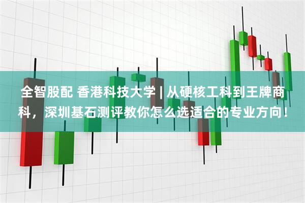全智股配 香港科技大学 | 从硬核工科到王牌商科，深圳基石测评教你怎么选适合的专业方向！