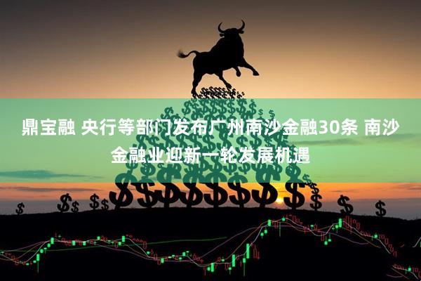 鼎宝融 央行等部门发布广州南沙金融30条 南沙金融业迎新一轮发展机遇