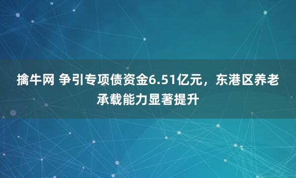 擒牛网 争引专项债资金6.51亿元，东港区养老承载能力显著提升