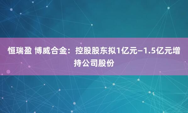 恒瑞盈 博威合金：控股股东拟1亿元—1.5亿元增持公司股份