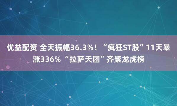 优益配资 全天振幅36.3%！“疯狂ST股”11天暴涨336% “拉萨天团”齐聚龙虎榜