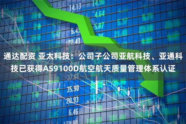 通达配资 亚太科技：公司子公司亚航科技、亚通科技已获得AS9100D航空航天质量管理体系认证