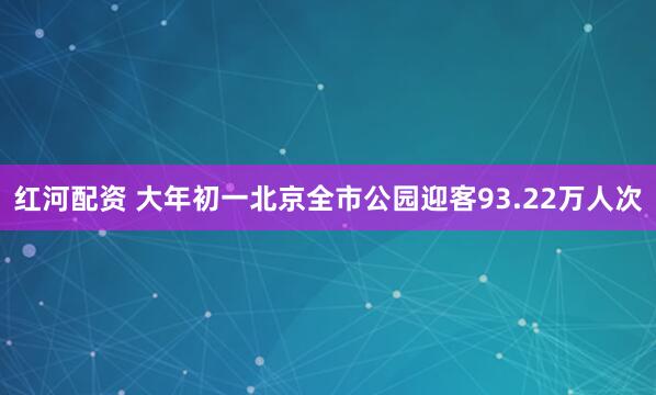 红河配资 大年初一北京全市公园迎客93.22万人次