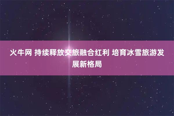 火牛网 持续释放交旅融合红利 培育冰雪旅游发展新格局