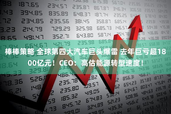 棒棒策略 全球第四大汽车巨头爆雷 去年巨亏超1800亿元！CEO：高估能源转型速度！