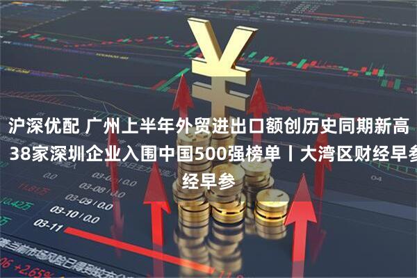沪深优配 广州上半年外贸进出口额创历史同期新高；38家深圳企业入围中国500强榜单丨大湾区财经早参