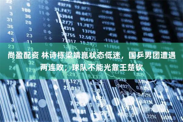 尚盈配资 林诗栋梁靖崑状态低迷，国乒男团遭遇两连败，球队不能光靠王楚钦